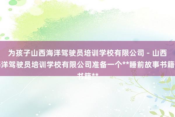 为孩子山西海洋驾驶员培训学校有限公司 - 山西海洋驾驶员培训学校有限公司准备一个**睡前故事书籍**